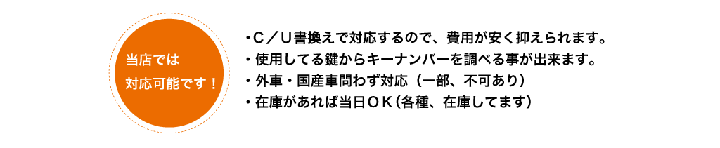 C/U書き換えで対応するので、費用が安い。
          使用している鍵からキーナンバーを調べられる。外車・国産車問わず対応（一部不可あり）。在庫があれば当日OK。